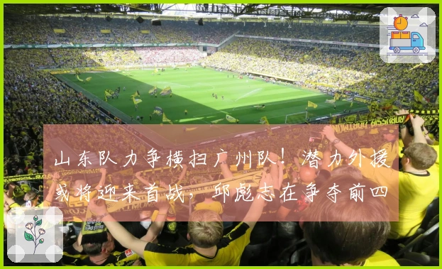 山东队力争横扫广州队！潜力外援或将迎来首战，邱彪志在争夺前四