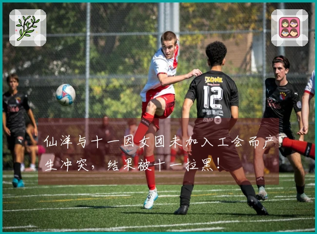 仙洋与十一因女团未加入工会而产生冲突，结果被十一拉黑！