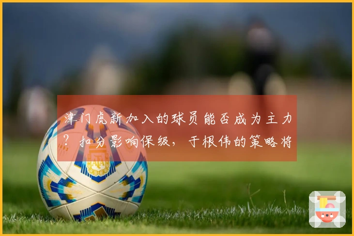 津门虎新加入的球员能否成为主力？扣分影响保级，于根伟的策略将如何发挥？