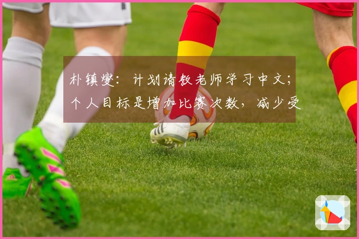 朴镇燮：计划请教老师学习中文；个人目标是增加比赛次数，减少受伤风险。