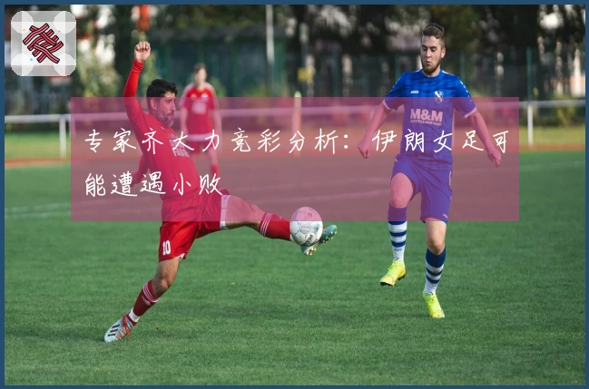 专家齐大力竞彩分析：伊朗女足可能遭遇小败