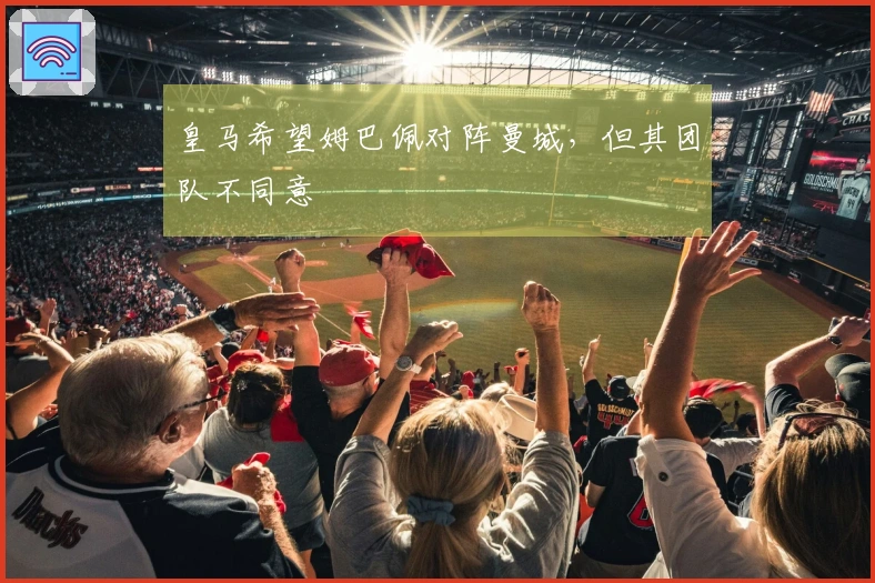 皇马希望姆巴佩对阵曼城，但其团队不同意