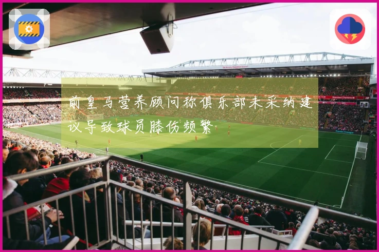 前皇马营养顾问称俱乐部未采纳建议导致球员膝伤频繁