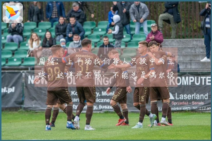 周琦：上半场我们每人只投中两三球，这样并不够，不能总是偶尔投中几个。