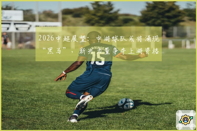 2026中超展望：中游球队或将涌现“黑马”，新兴力量争夺上游资格