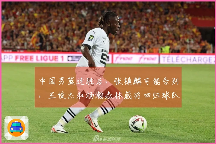 中国男篮连胜后，张镇麟可能告别，王俊杰和杨瀚森林葳将回归球队