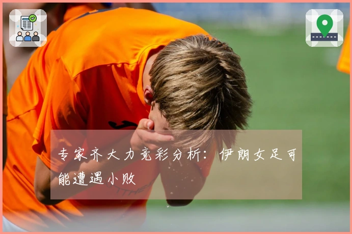 专家齐大力竞彩分析：伊朗女足可能遭遇小败
