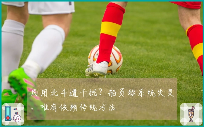 民用北斗遭干扰？船员称系统失灵，唯有依赖传统方法