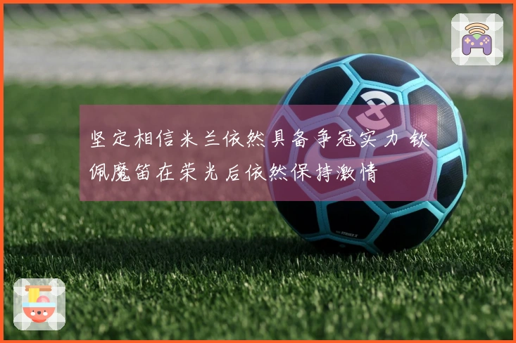 坚定相信米兰依然具备争冠实力 钦佩魔笛在荣光后依然保持激情