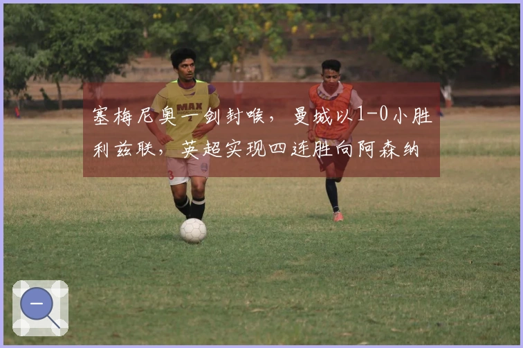 塞梅尼奥一剑封喉，曼城以1-0小胜利兹联，英超实现四连胜向阿森纳施压